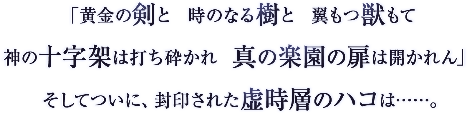 
「黄金の剣と　時のなる樹と　翼もつ獣もて
神の十字架は打ち砕かれ　真の楽園の扉は開かれん」
そしてついに、封印された虚時層のハコは……。
