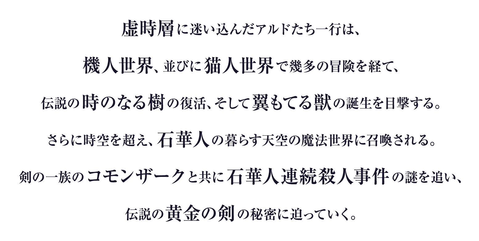 
虚時層に迷い込んだアルドたち一行は、
機人世界、並びに猫人世界で幾多の冒険を経て、
伝説の時のなる樹の復活、そして翼もてる獣の誕生を目撃する。
さらに時空を超え、石華人の暮らす天空の魔法世界に召喚される。
剣の一族のコモンザークと共に石華人連続殺人事件の謎を追い、
伝説の黄金の剣の秘密に迫っていく。
