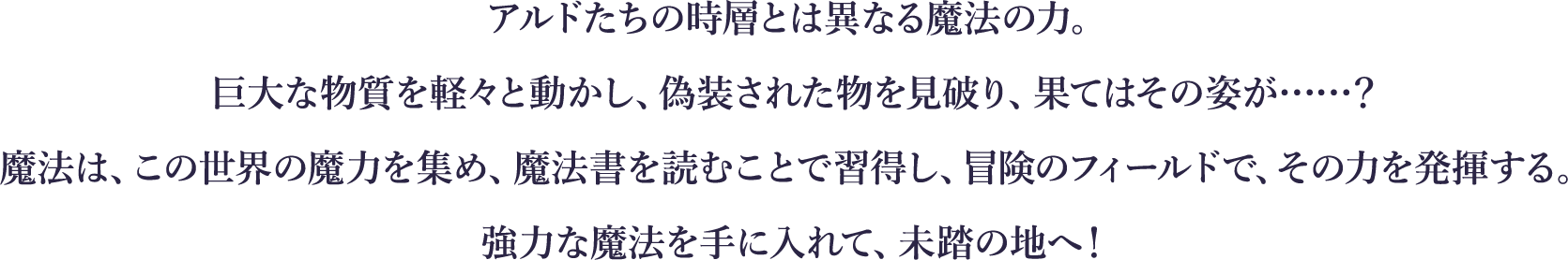 
アルドたちの時層とは異なる魔法の力。
巨大な物質を軽々と動かし、偽装された物を見破り、果てはその姿が……？
魔法は、この世界の魔力を集め、魔法書を読むことで習得し、冒険のフィールドで、その力を発揮する。
強力な魔法を手に入れて、未踏の地へ！
