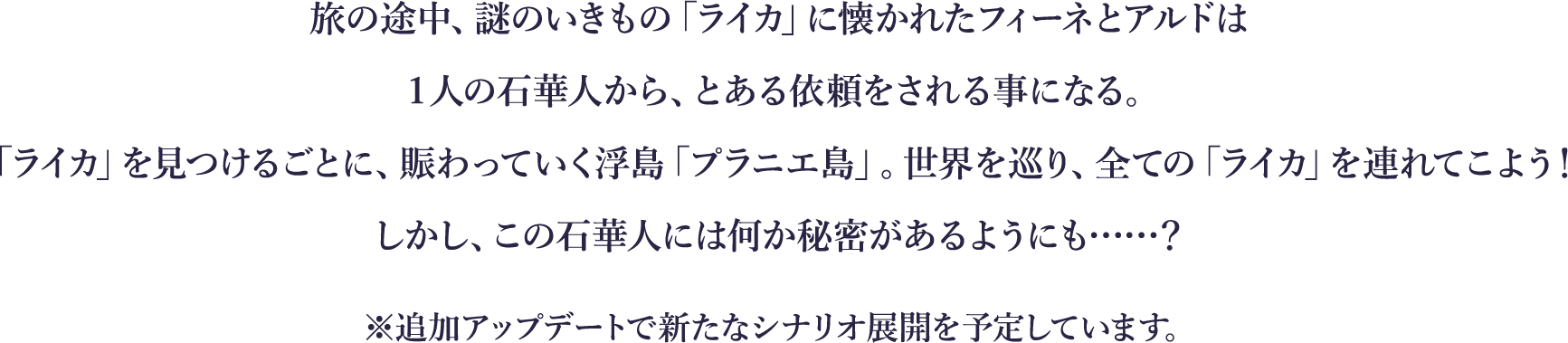 
旅の途中、謎のいきもの「ライカ」に懐かれたフィーネとアルドは
１人の石華人から、とある依頼をされる事になる。
「ライカ」を見つけるごとに、賑わっていく浮島「プラニエ島」。世界を巡り、全ての「ライカ」を連れてこよう！
しかし、この石華人には何か秘密があるようにも……？
※追加アップデートで新たなシナリオ展開を予定しています。
