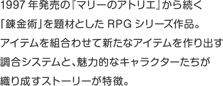 1997年発売の『マリーのアトリエ』から続く
「錬金術」を題材としたRPGシリーズ作品。 
アイテムを組合わせて新たなアイテムを作り出す
調合システムと、魅力的なキャラクターたちが
織り成すストーリーが特徴。