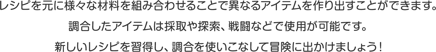 レシピを元に様々な材料を組み合わせることで異なるアイテムを作り出すことができます。
調合したアイテムは採取や探索、戦闘などで使用が可能です。
新しいレシピを習得し、調合を使いこなして冒険に出かけましょう！