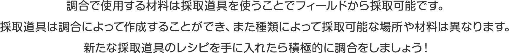 調合で使用する材料は採取道具を使うことでフィールドから採取可能です。
採取道具は調合によって作成することができ、また種類によって採取可能な場所や材料は異なります。
新たな採取道具のレシピを手に入れたら積極的に調合をしましょう！ 