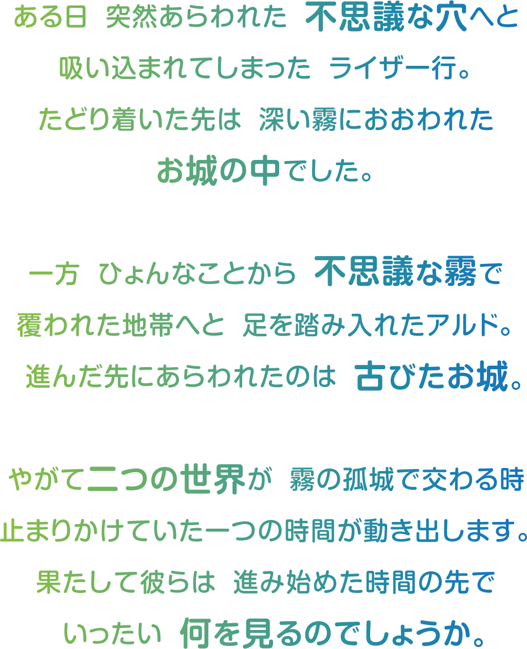 ある日　突然あらわれた　不思議な穴へと
吸い込まれてしまった　ライザ一行。
たどり着いた先は　深い霧におおわれた
お城の中でした。

一方　ひょんなことから　不思議な霧で
覆われた地帯へと　足を踏み入れたアルド。
  進んだ先にあらわれたのは　古びたお城。

やがて二つの世界が　霧の孤城で交わる時
止まりかけていた一つの時間が動き出します。
果たして彼らは　進み始めた時間の先で
  いったい　何を見るのでしょうか。