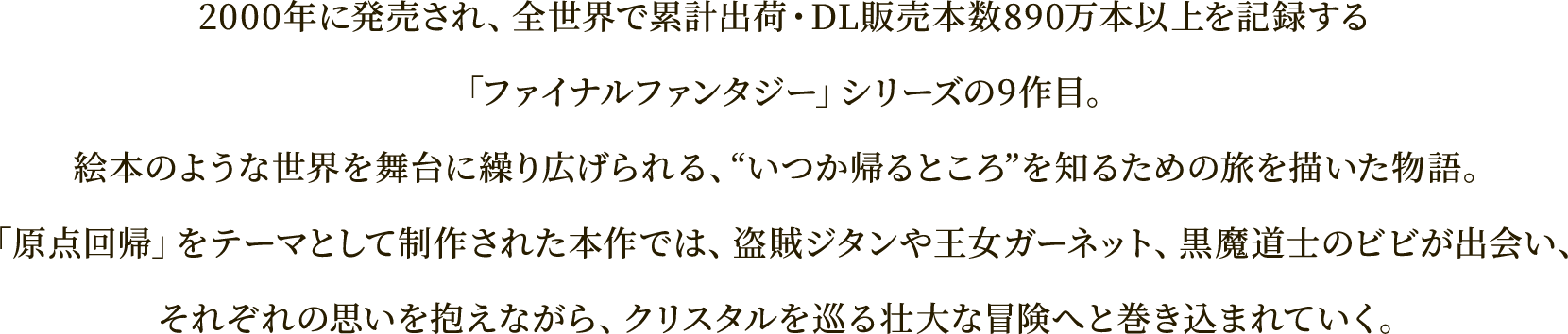 2000年に発売され、全世界で累計出荷・DL販売本数890万本以上を記録する
「ファイナルファンタジー」シリーズの9作目。
絵本のような世界を舞台に繰り広げられる、“いつか帰るところ”を知るための旅を描いた物語。
「原点回帰」をテーマとして制作された本作では、盗賊ジタンや王女ガーネット、黒魔道士のビビが出会い、
それぞれの思いを抱えながら、クリスタルを巡る壮大な冒険へと巻き込まれていく。
