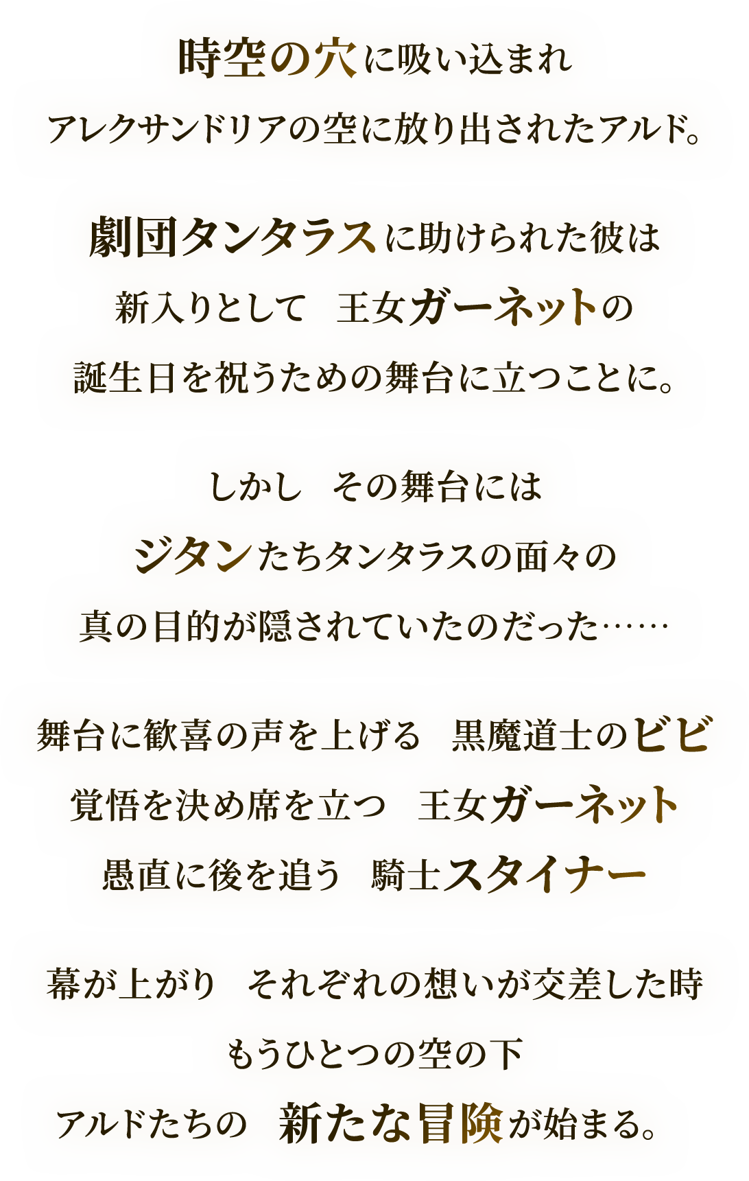 時空の穴に吸い込まれ
アレクサンドリアの空に放り出されたアルド。
劇団タンタラスに助けられた彼は
新入りとして　王女ガーネットの
誕生日を祝うための舞台に立つことに。
しかし　その舞台には
ジタンたちタンタラスの面々の
真の目的が隠されていたのだった……
舞台に歓喜の声を上げる　黒魔道士のビビ
覚悟を決め席を立つ　王女ガーネット
愚直に後を追う　騎士スタイナー
幕が上がり　それぞれの想いが交差した時
もうひとつの空の下
アルドたちの　新たな冒険が始まる。