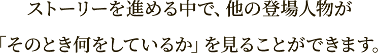 ストーリーを進める中で、他の登場人物が
「そのとき何をしているか」を見ることができます。
