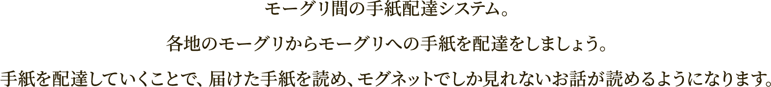 モーグリ間の手紙配達システム。
各地のモーグリからモーグリへの手紙を配達をしましょう。
手紙を配達していくことで、届けた手紙を読め、モグネットでしか見れないお話が読めるようになります。