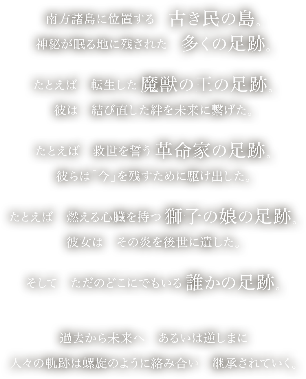 
南方諸島に位置する　古き民の島。
神秘が眠る地に残された　多くの足跡。
たとえば　転生した　魔獣の王の足跡。
彼は　結び直した絆を未来に繋げた。
たとえば　救世を誓う　革命家の足跡。
彼らは「今」を残すために駆け出した。
たとえば　燃える心臓を持つ　獅子の娘の足跡。
彼女は　その炎を後世に遺した。
そして　ただのどこにでもいる　誰かの足跡。
過去から未来へ　あるいは逆しまに
人々の軌跡は螺旋のように絡み合い　継承されていく。
