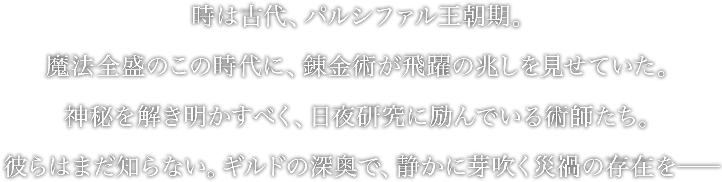 時は古代、パルシファル王朝期。
魔法全盛のこの時代に、錬金術が飛躍の兆しを見せていた。
神秘を解き明かすべく、日夜研究に励んでいる術師たち。
彼らはまだ知らない。ギルドの深奥で、静かに芽吹く災禍の存在を──