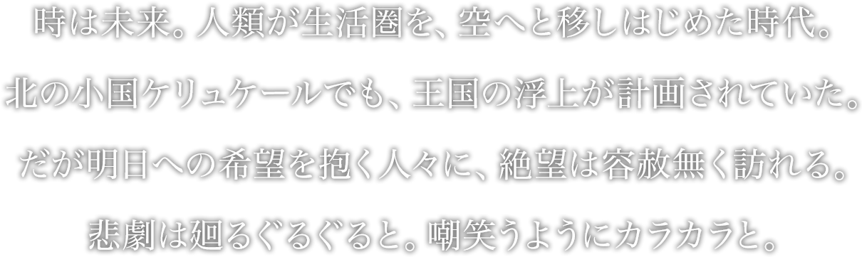 時は未来。人類が生活圏を、空へと移しはじめた時代。
北の小国ケリュケールでも、王国の浮上が計画されていた。
だが明日への希望を抱く人々に、絶望は容赦無く訪れる。
悲劇は廻るぐるぐると。嘲笑うようにカラカラと。