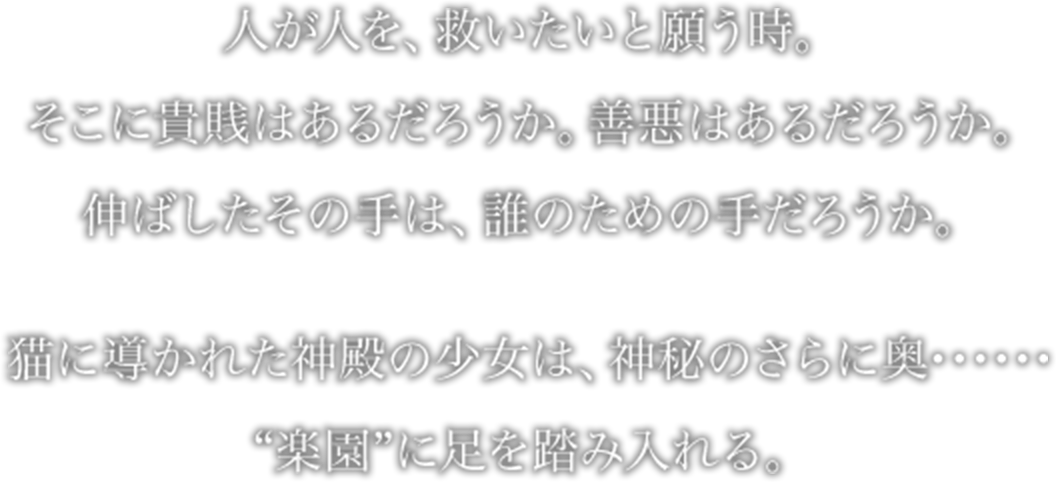 人が人を、救いたいと願う時。
そこに貴賎はあるだろうか。善悪はあるだろうか。
伸ばしたその手は、誰のための手だろうか。
猫に導かれた神殿の少女は、神秘のさらに奥･･････
“楽園”に足を踏み入れる。