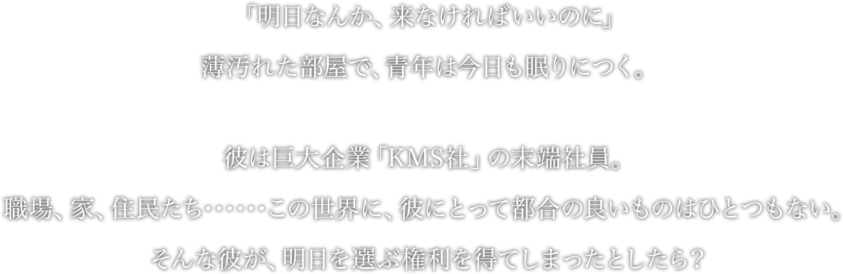 「明日なんか、来なければいいのに」
薄汚れた部屋で、青年は今日も眠りにつく。
彼は巨大企業「KMS社」の末端社員。
職場、家、住民たち･･････この世界に、彼にとって都合の良いものはひとつもない。
そんな彼が、明日を選ぶ権利を得てしまったとしたら？