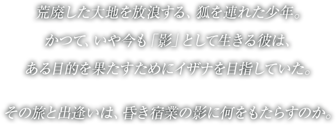 
荒廃した大地を放浪する、狐を連れた少年。
かつて、いや今も「影」として生きる彼は、
ある目的を果たすためにイザナを目指していた。
その旅と出逢いは、昏き宿業の影に何をもたらすのか。
