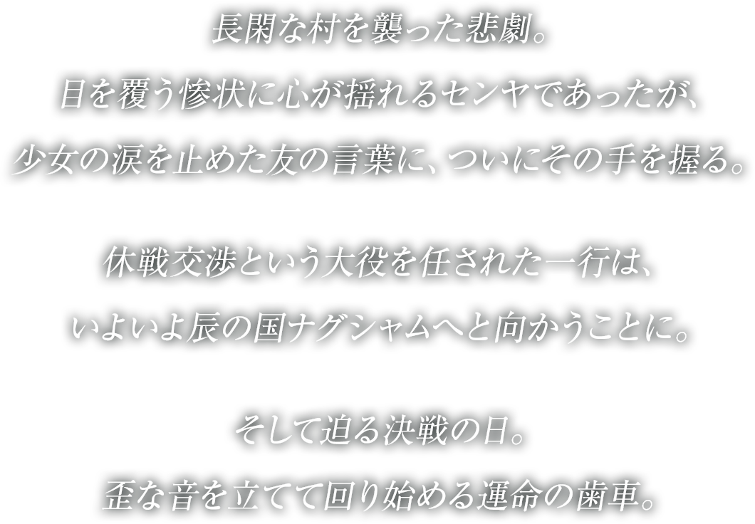 
長閑な村を襲った悲劇。
目を覆う惨状に心が揺れるセンヤであったが、
少女の涙を止めた友の言葉に、ついにその手を握る。
休戦交渉という大役を任された一行は、
いよいよ辰の国ナグシャムへと向かうことに。
そして迫る決戦の日。
歪な音を立てて回り始める運命の歯車。
