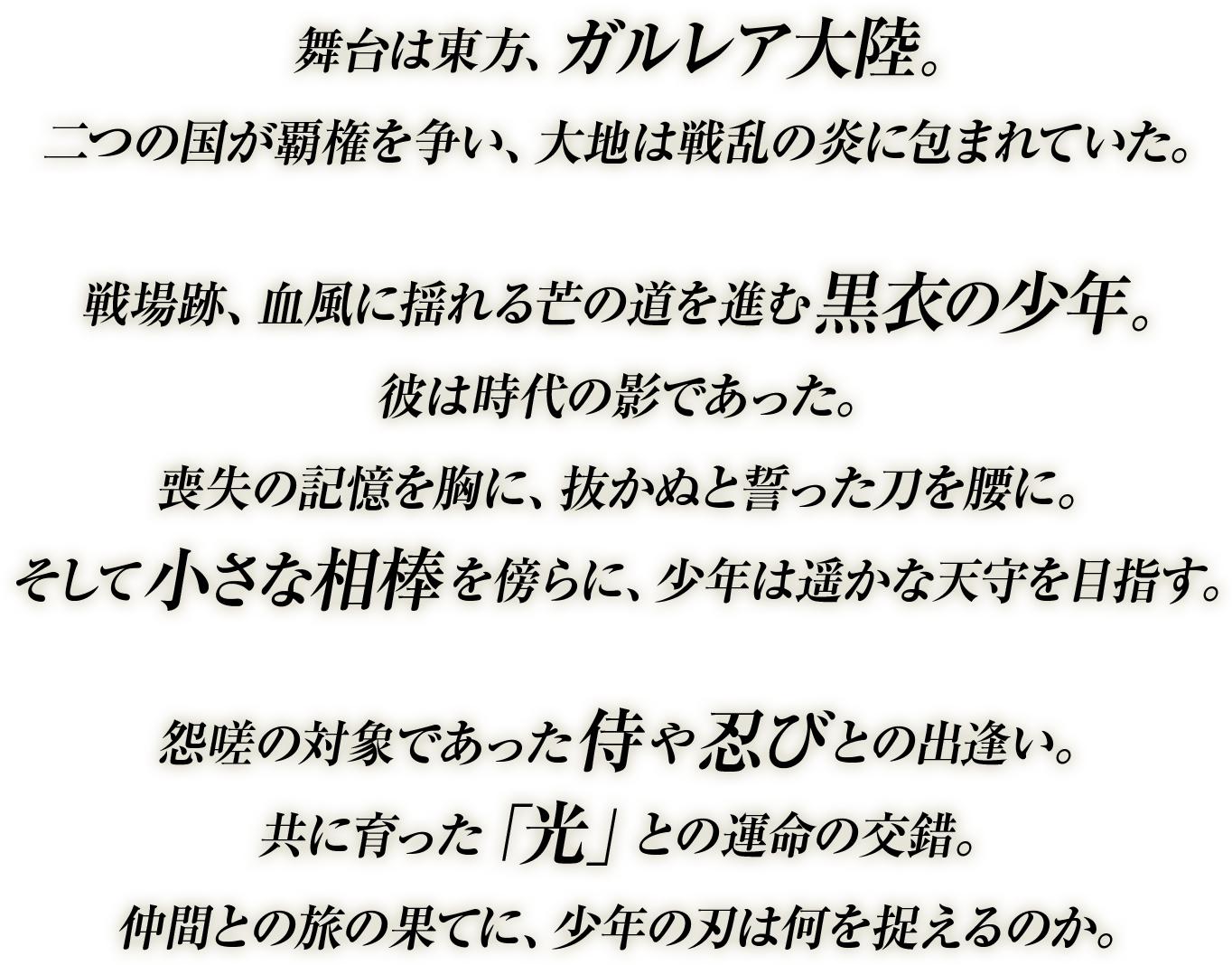 
舞台は東方、ガルレア大陸。
二つの国が覇権を争い、大地は戦乱の炎に包まれていた。

戦場跡、血風に揺れる芒の道を進む黒衣の少年。
彼は時代の影であった。
喪失の記憶を胸に、抜かぬと誓った刀を腰に。
そして小さな相棒を傍らに、少年は遥かな天守を目指す。

怨嗟の対象であった侍や忍びとの出逢い。
共に育った「光」との運命の交錯。
仲間との旅の果てに、少年の刃は何を捉えるのか。
