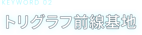 KEYWORD 02 トリグラフ前線基地