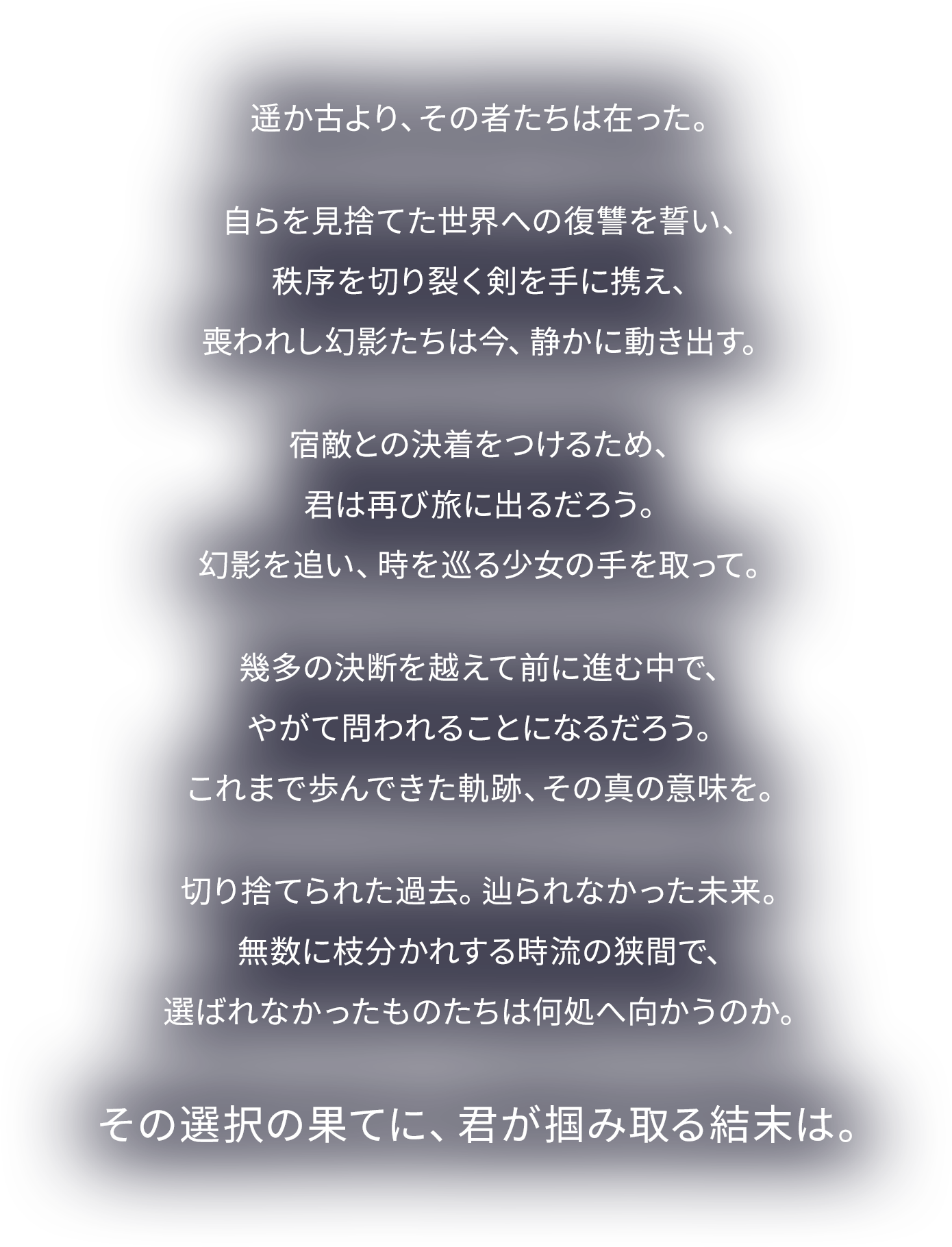 
遥か古より、その者たちは在った。
自らを見捨てた世界への復讐を誓い、
秩序を切り裂く剣を手に携え、
喪われし幻影たちは今、静かに動き出す。
宿敵との決着をつけるため、
君は再び旅に出るだろう。
幻影を追い、時を巡る少女の手を取って。
幾多の決断を越えて前に進む中で、
やがて問われることになるだろう。
これまで歩んできた軌跡、その真の意味を。
切り捨てられた過去。辿られなかった未来。
無数に枝分かれする時流の狭間で、
選ばれなかったものたちは何処へ向かうのか。
その選択の果てに、君が掴み取る結末は。

